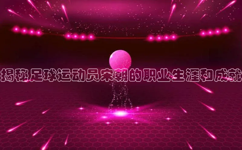 摩登7 lite注册百度社团赞助平台揭秘足球运动员宋朝的职业生涯和成就