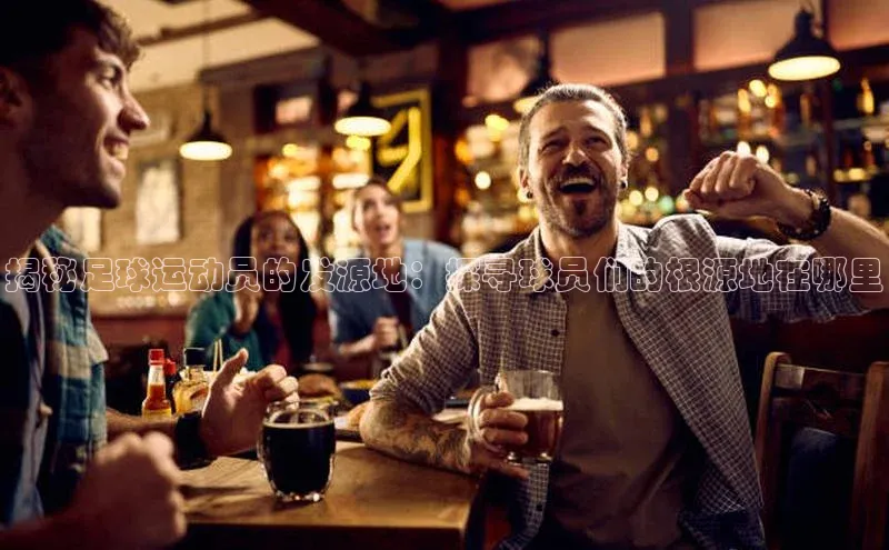 摩登7会员登录入口百度网盘揭秘足球运动员的发源地：探寻球员们的根源地在哪里