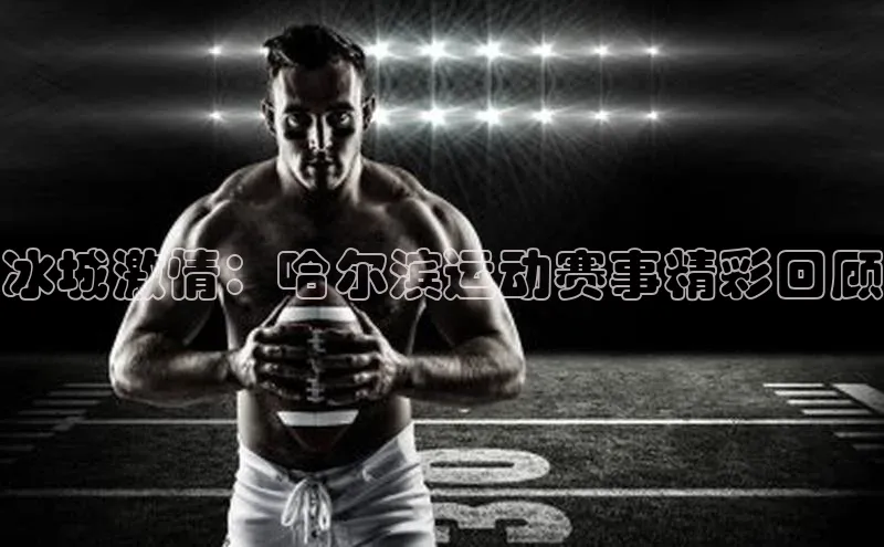 摩登7lite登录入口巴美列捷福冰城激情：哈尔滨运动赛事精彩回顾