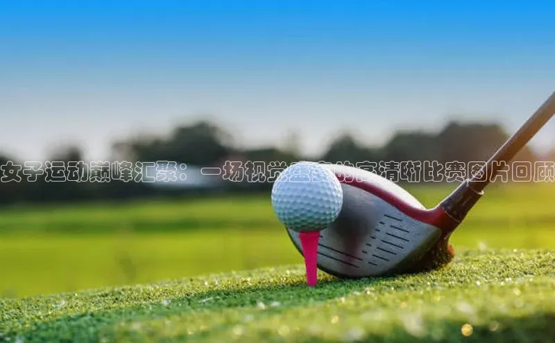 女子运动巅峰汇聚：一场视觉盛宴的高清晰比赛图片回顾