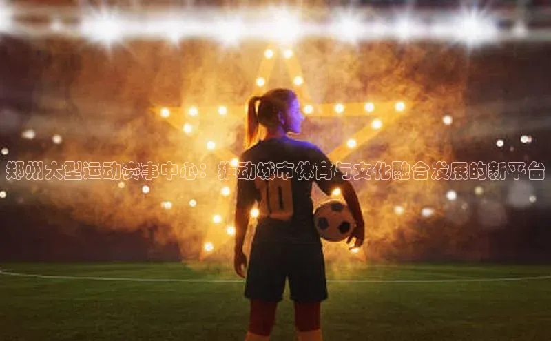 郑州大型运动赛事中心：推动城市体育与文化融合发展的新平台